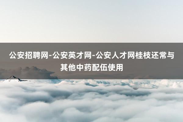 公安招聘网-公安英才网-公安人才网桂枝还常与其他中药配伍使用