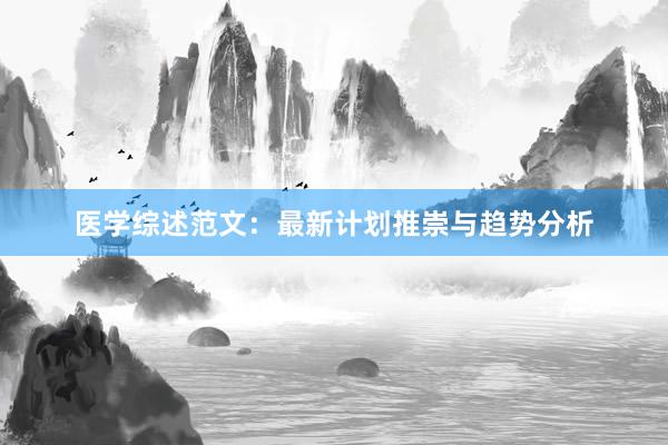 医学综述范文：最新计划推崇与趋势分析