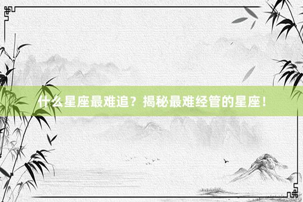 什么星座最难追?揭秘最难经管的星座!