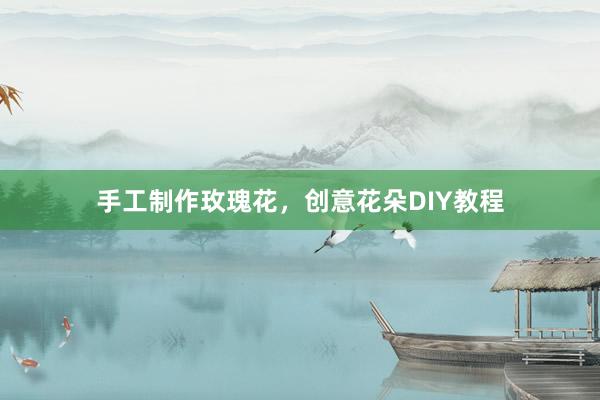 手工制作玫瑰花，创意花朵DIY教程