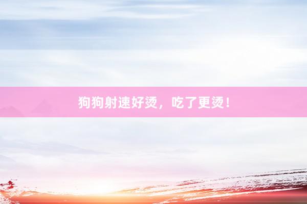 狗狗射速好烫，吃了更烫！